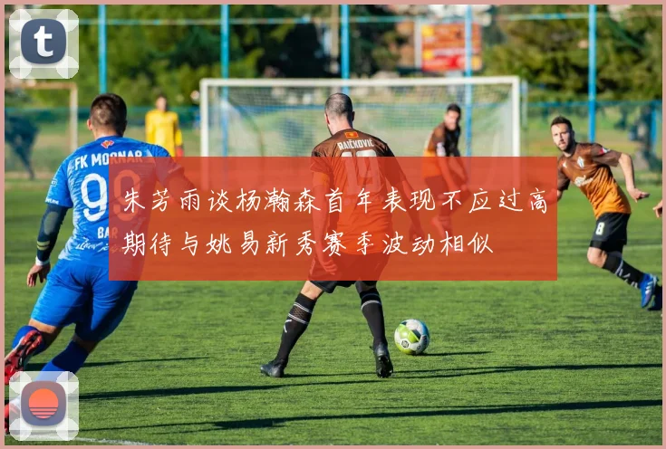 朱芳雨谈杨瀚森首年表现不应过高期待与姚易新秀赛季波动相似