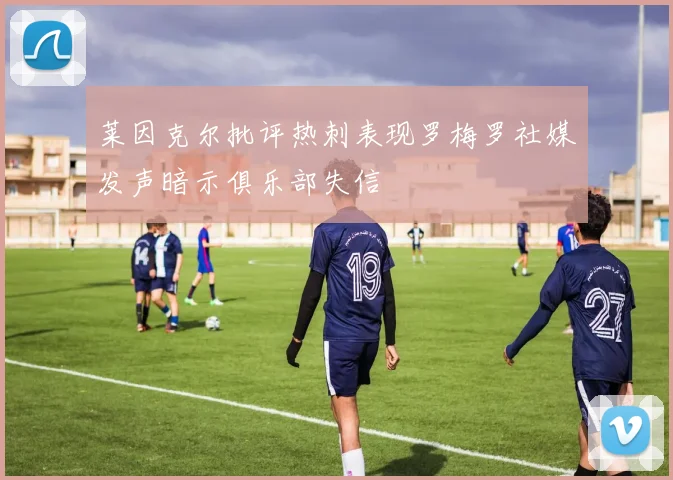 莱因克尔批评热刺表现罗梅罗社媒发声暗示俱乐部失信