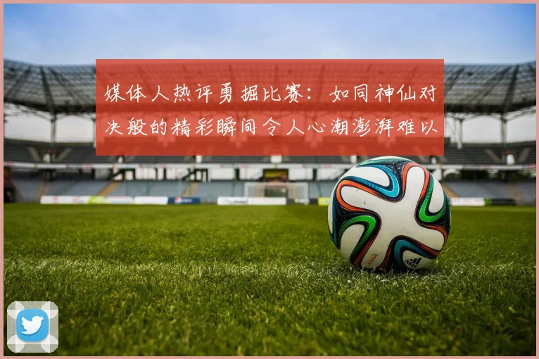 媒体人热评勇掘比赛：如同神仙对决般的精彩瞬间令人心潮澎湃难以忘怀