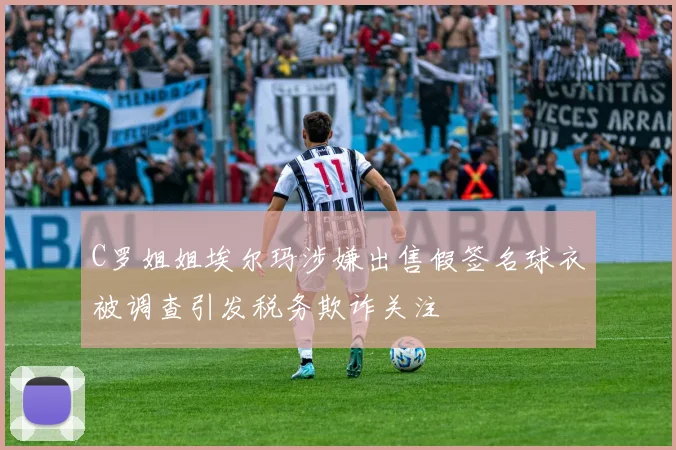 C罗姐姐埃尔玛涉嫌出售假签名球衣被调查引发税务欺诈关注