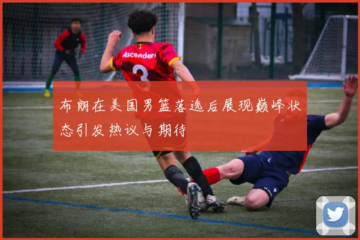 布朗在美国男篮落选后展现巅峰状态引发热议与期待