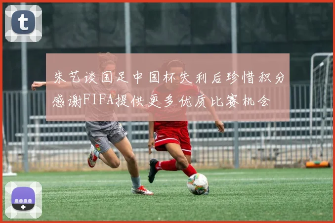 朱艺谈国足中国杯失利后珍惜积分感谢FIFA提供更多优质比赛机会