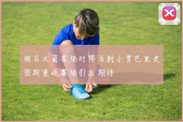 明日火箭客场对阵马刺小贾巴里史密斯重返赛场引发期待