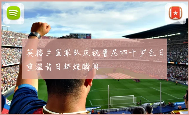 英格兰国家队庆祝鲁尼四十岁生日重温昔日辉煌瞬间