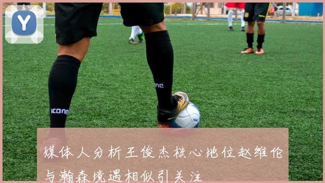 媒体人分析王俊杰核心地位赵维伦与瀚森境遇相似引关注