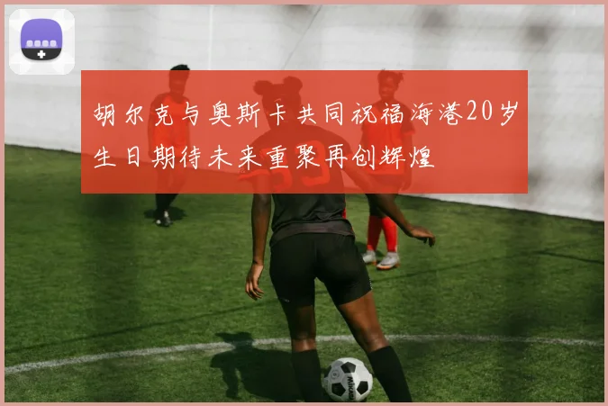 胡尔克与奥斯卡共同祝福海港20岁生日期待未来重聚再创辉煌