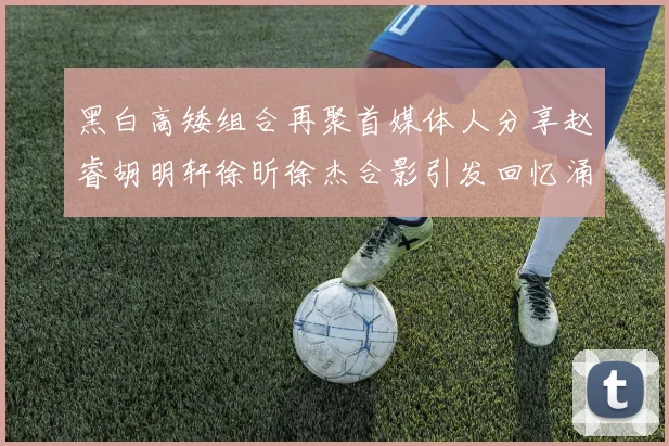黑白高矮组合再聚首媒体人分享赵睿胡明轩徐昕徐杰合影引发回忆涌现