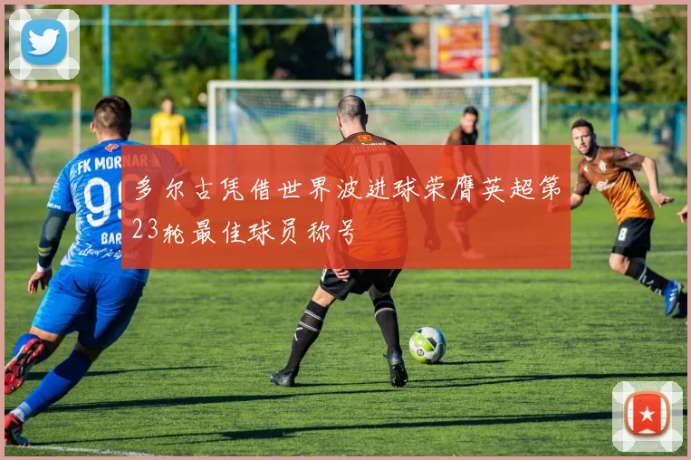 多尔古凭借世界波进球荣膺英超第23轮最佳球员称号