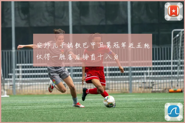 安帅儿子执教巴甲卫冕冠军近五轮仅得一胜落后榜首十八分