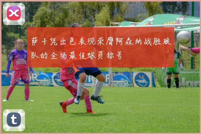萨卡凭出色表现荣膺阿森纳战胜狼队的全场最佳球员称号