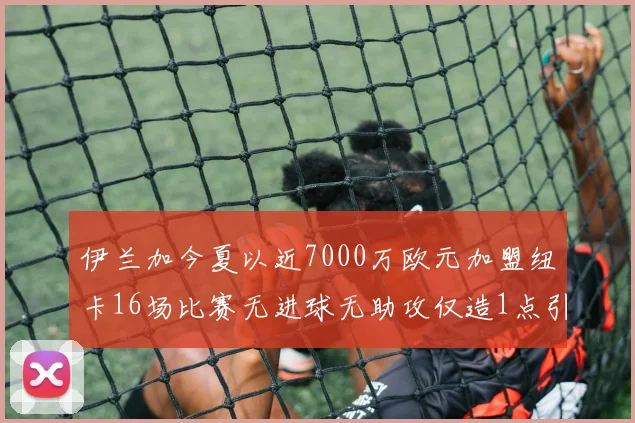 伊兰加今夏以近7000万欧元加盟纽卡16场比赛无进球无助攻仅造1点引发热议