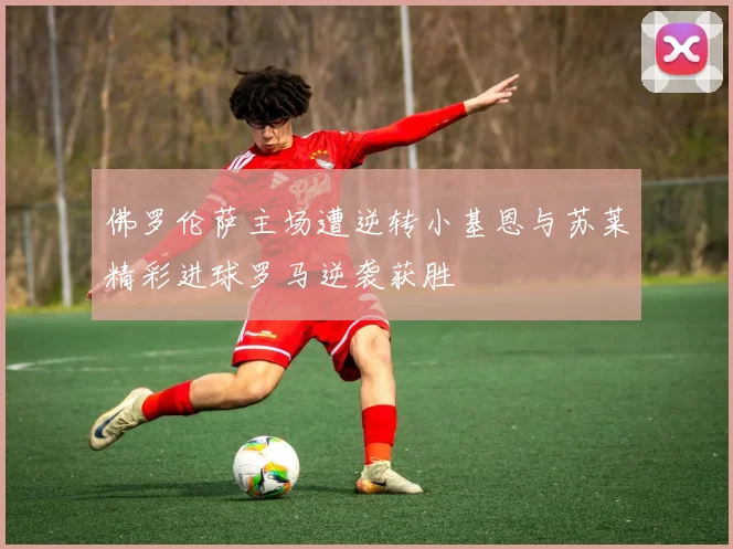 佛罗伦萨主场遭逆转小基恩与苏莱精彩进球罗马逆袭获胜