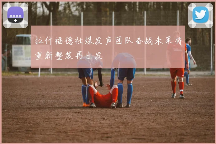 拉什福德社媒发声团队奋战未果将重新整装再出发