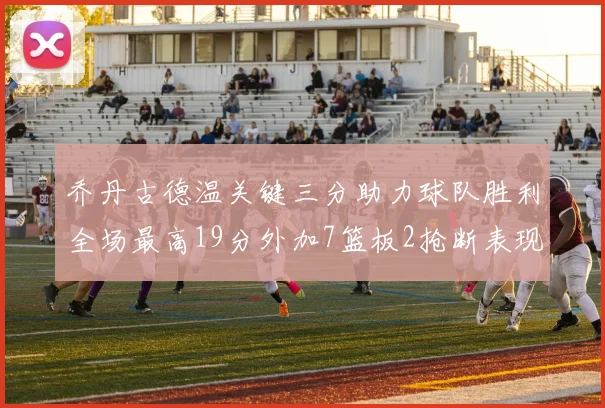 乔丹古德温关键三分助力球队胜利全场最高19分外加7篮板2抢断表现出色