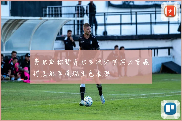 费尔斯称赞普尔多次证明实力曾赢得总冠军展现出色表现