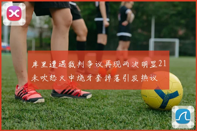 库里遭遇裁判争议再现两次明显21未吹怒火中烧牙套掉落引发热议