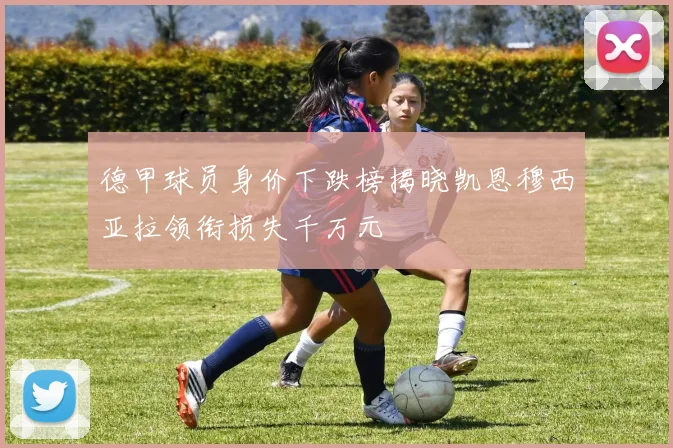 德甲球员身价下跌榜揭晓凯恩穆西亚拉领衔损失千万元