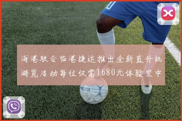 海港联合临港捷运推出全新直升机游览活动每位仅需1680元体验空中美景