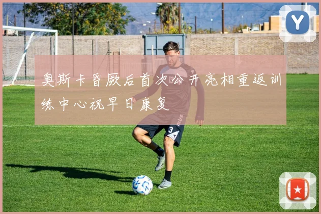 奥斯卡昏厥后首次公开亮相重返训练中心祝早日康复