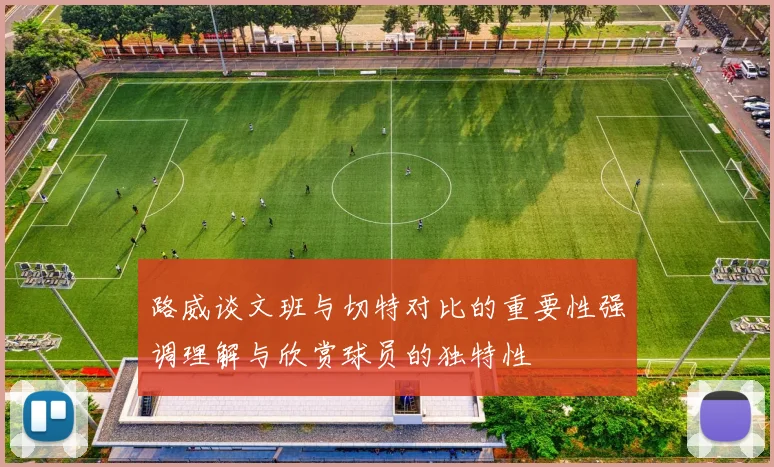路威谈文班与切特对比的重要性强调理解与欣赏球员的独特性