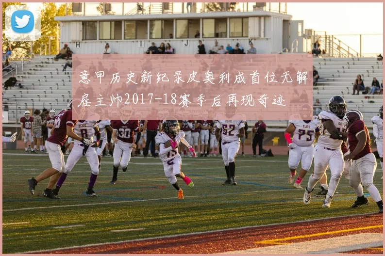 意甲历史新纪录皮奥利成首位无解雇主帅2017-18赛季后再现奇迹