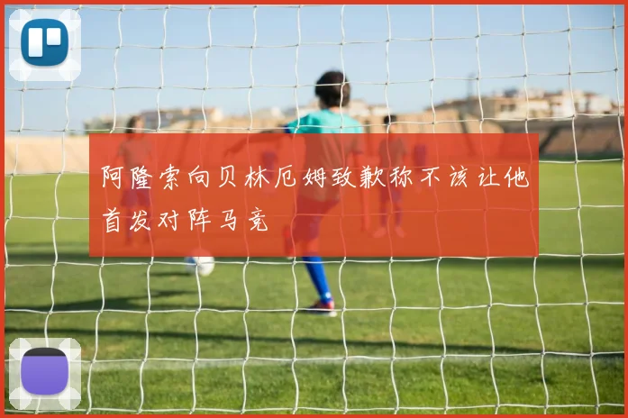 阿隆索向贝林厄姆致歉称不该让他首发对阵马竞