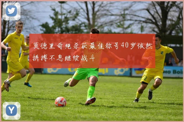 莫德里奇绝杀获最佳称号40岁依然拼搏不息继续战斗