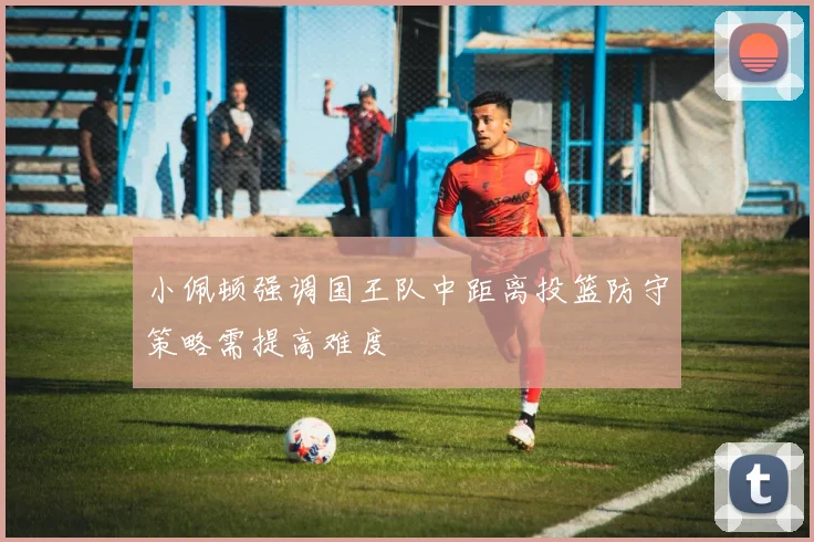 小佩顿强调国王队中距离投篮防守策略需提高难度