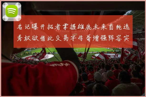 名记曝开拓者掌握雄鹿未来首轮选秀权欲借此交易字母哥增强阵容实力